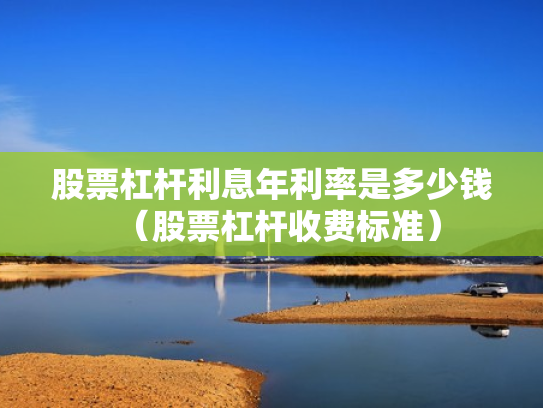 股票杠杆利息年利率是多少钱（股票杠杆收费标准）