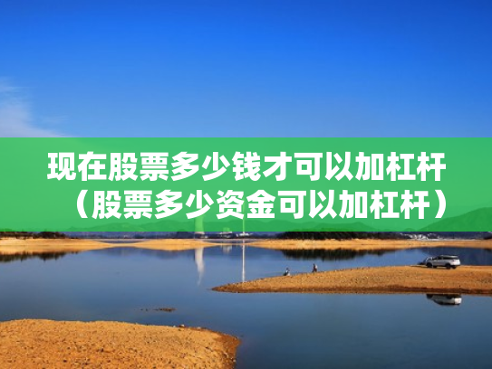 现在股票多少钱才可以加杠杆（股票多少资金可以加杠杆）