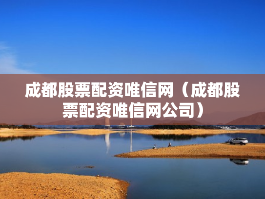 成都股票配资唯信网（成都股票配资唯信网公司）