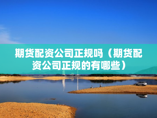 期货配资公司正规吗（期货配资公司正规的有哪些）