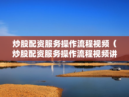 炒股配资服务操作流程视频（炒股配资服务操作流程视频讲解）