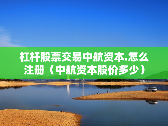 杠杆股票交易中航资本.怎么注册（中航资本股价多少）