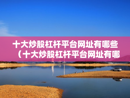 十大炒股杠杆平台网址有哪些（十大炒股杠杆平台网址有哪些呢）