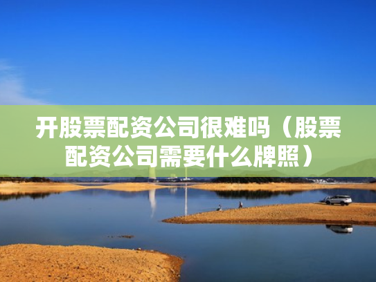 开股票配资公司很难吗（股票配资公司需要什么牌照）