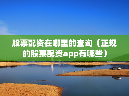 股票配资在哪里的查询（正规的股票配资app有哪些）