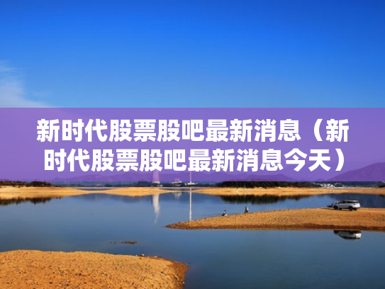 新时代股票股吧最新消息（新时代股票股吧最新消息今天）