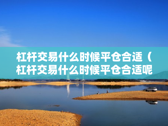 杠杆交易什么时候平仓合适（杠杆交易什么时候平仓合适呢）