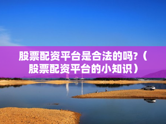 股票配资平台是合法的吗?（股票配资平台的小知识）