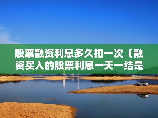 股票融资利息多久扣一次（融资买入的股票利息一天一结是每天都扣吗?）