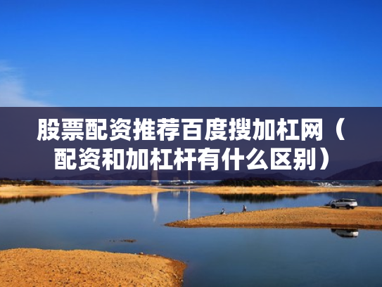 股票配资推荐百度搜加杠网（配资和加杠杆有什么区别）