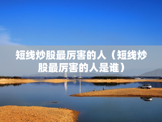 短线炒股最厉害的人（短线炒股最厉害的人是谁）