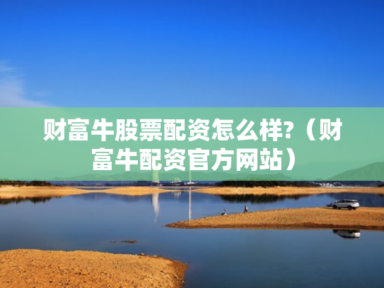 财富牛股票配资怎么样?（财富牛配资官方网站）