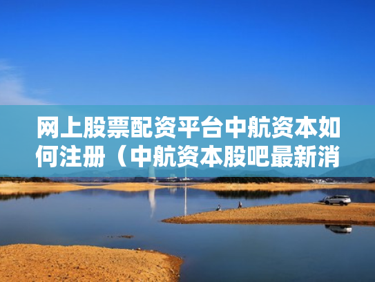 网上股票配资平台中航资本如何注册（中航资本股吧最新消息）