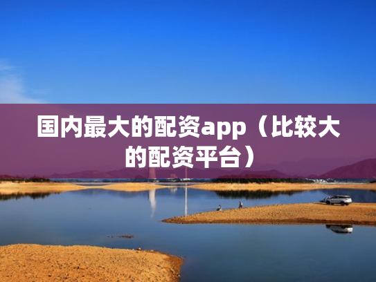 国内最大的配资app（比较大的配资平台）