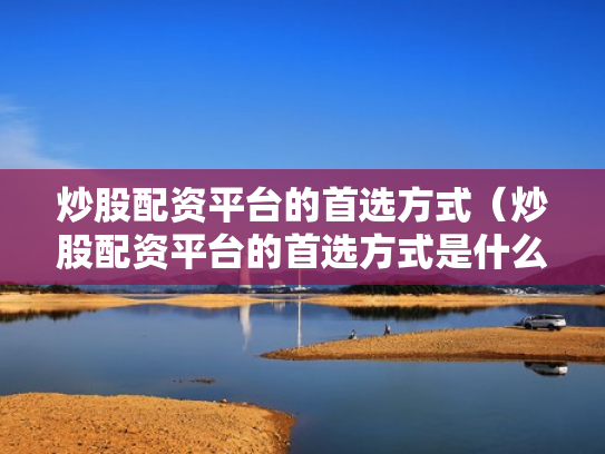 炒股配资平台的首选方式（炒股配资平台的首选方式是什么）