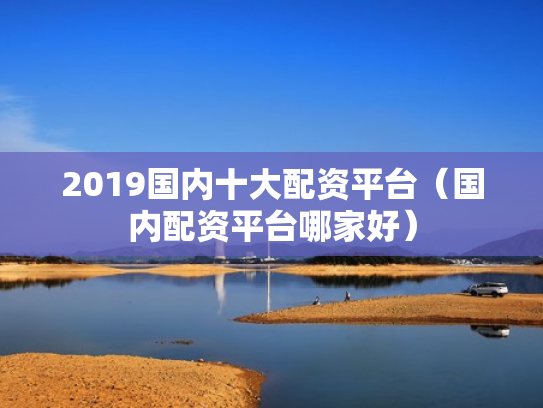 2019国内十大配资平台（国内配资平台哪家好）