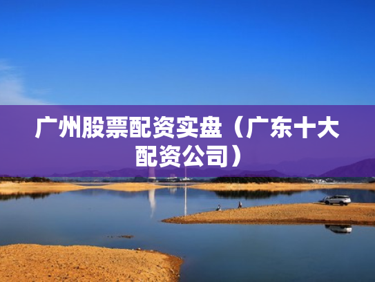 广州股票配资实盘（广东十大配资公司）
