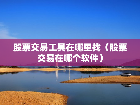 股票交易工具在哪里找（股票交易在哪个软件）