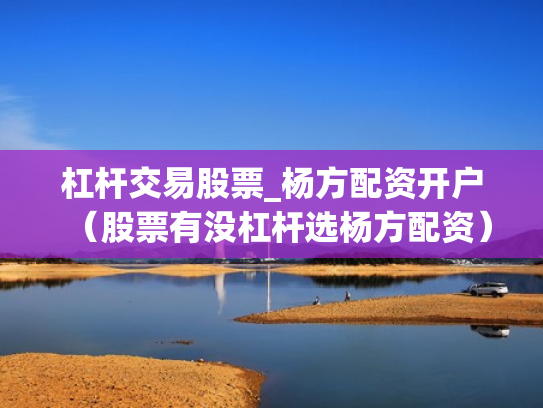 杠杆交易股票_杨方配资开户（股票有没杠杆选杨方配资）