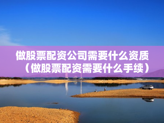 做股票配资公司需要什么资质（做股票配资需要什么手续）
