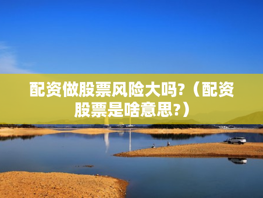 配资做股票风险大吗?（配资股票是啥意思?）