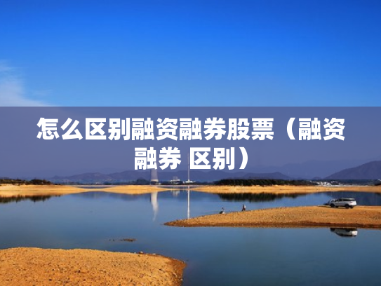怎么区别融资融券股票（融资融券 区别）