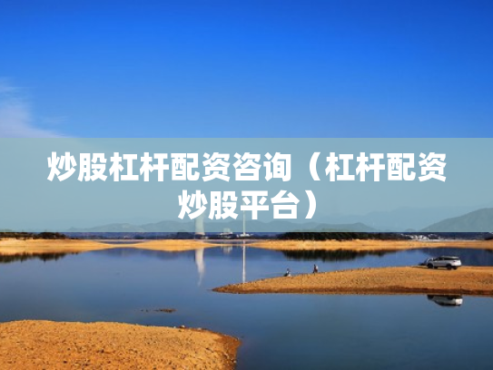 炒股杠杆配资咨询（杠杆配资炒股平台）