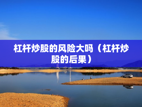 杠杆炒股的风险大吗（杠杆炒股的后果）