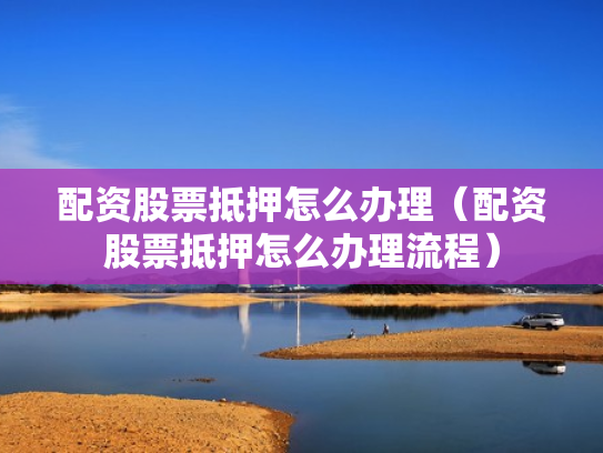 配资股票抵押怎么办理（配资股票抵押怎么办理流程）
