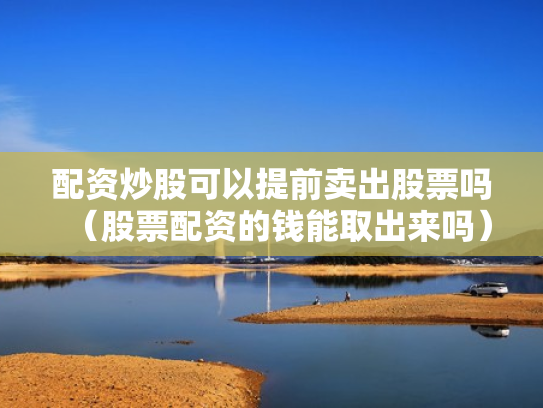 配资炒股可以提前卖出股票吗（股票配资的钱能取出来吗）