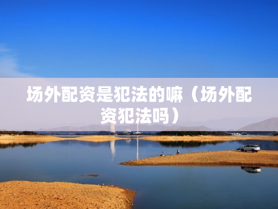 场外配资是犯法的嘛（场外配资犯法吗）