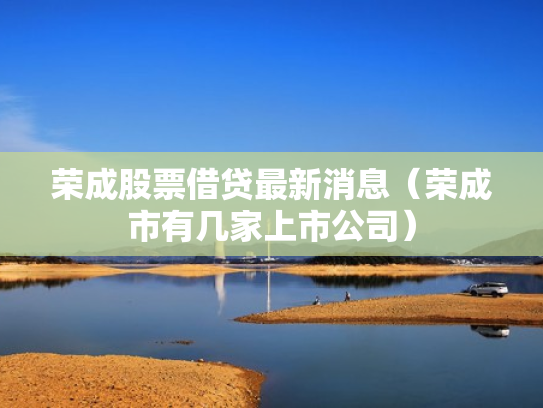 荣成股票借贷最新消息（荣成市有几家上市公司）