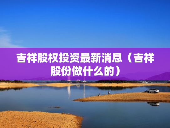吉祥股权投资最新消息（吉祥股份做什么的）