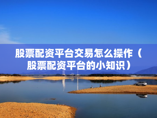 股票配资平台交易怎么操作（股票配资平台的小知识）