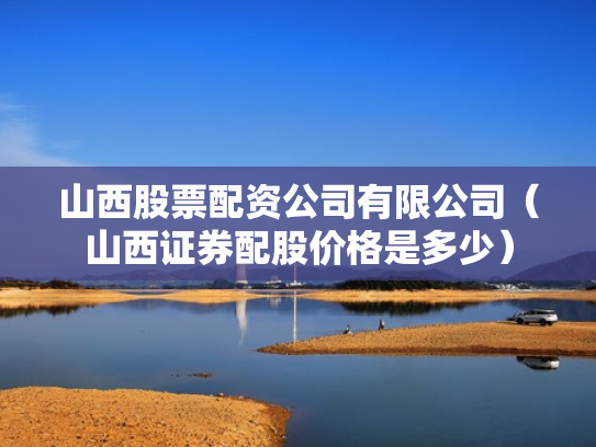 山西股票配资公司有限公司（山西证券配股价格是多少）