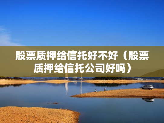 股票质押给信托好不好（股票质押给信托公司好吗）