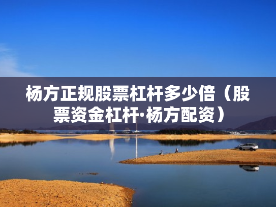 杨方正规股票杠杆多少倍（股票资金杠杆·杨方配资）