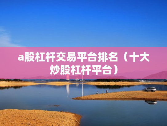 a股杠杆交易平台排名（十大炒股杠杆平台）
