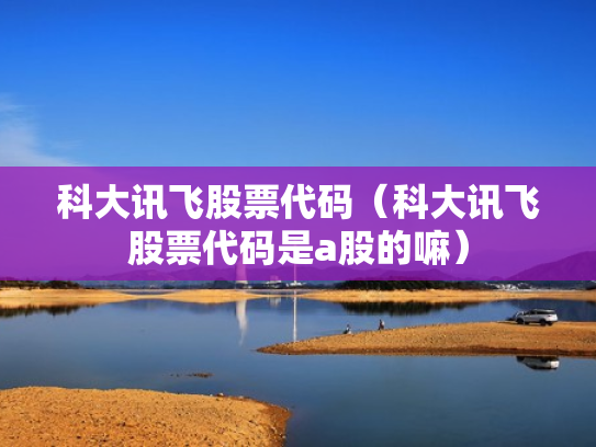 科大讯飞股票代码（科大讯飞股票代码是a股的嘛）
