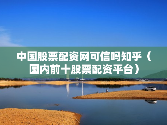 中国股票配资网可信吗知乎（国内前十股票配资平台）
