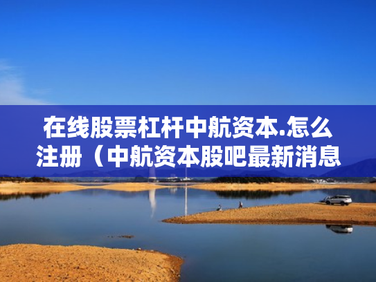 在线股票杠杆中航资本.怎么注册（中航资本股吧最新消息）