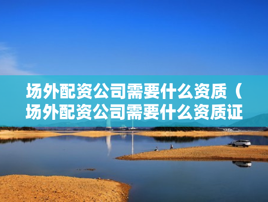 场外配资公司需要什么资质（场外配资公司需要什么资质证书）