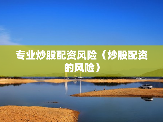 专业炒股配资风险（炒股配资的风险）