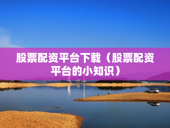 股票配资平台下载（股票配资平台的小知识）