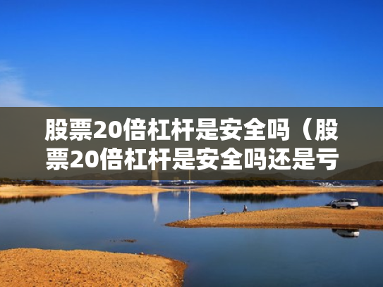 股票20倍杠杆是安全吗（股票20倍杠杆是安全吗还是亏损）