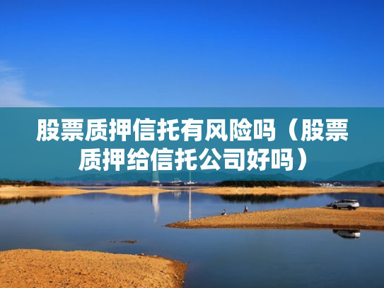 股票质押信托有风险吗（股票质押给信托公司好吗）