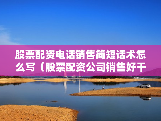 股票配资电话销售简短话术怎么写（股票配资公司销售好干吗）