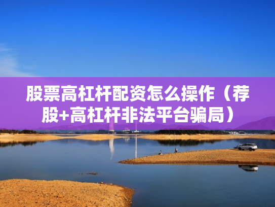 股票高杠杆配资怎么操作（荐股+高杠杆非法平台骗局）