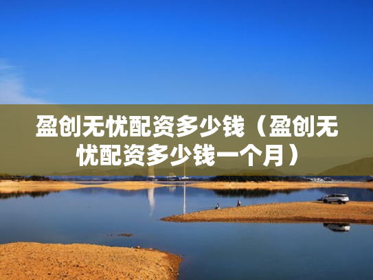 盈创无忧配资多少钱（盈创无忧配资多少钱一个月）