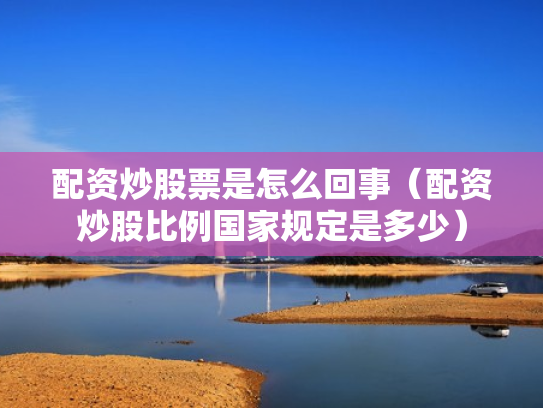 配资炒股票是怎么回事（配资炒股比例国家规定是多少）